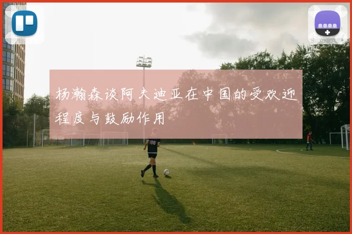 杨瀚森谈阿夫迪亚在中国的受欢迎程度与鼓励作用