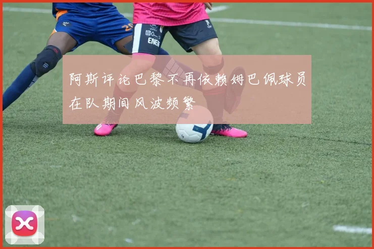 阿斯评论巴黎不再依赖姆巴佩球员在队期间风波频繁