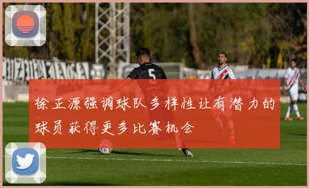 徐正源强调球队多样性让有潜力的球员获得更多比赛机会