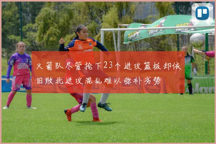 火箭队尽管抢下23个进攻篮板却依旧败北进攻混乱难以弥补劣势