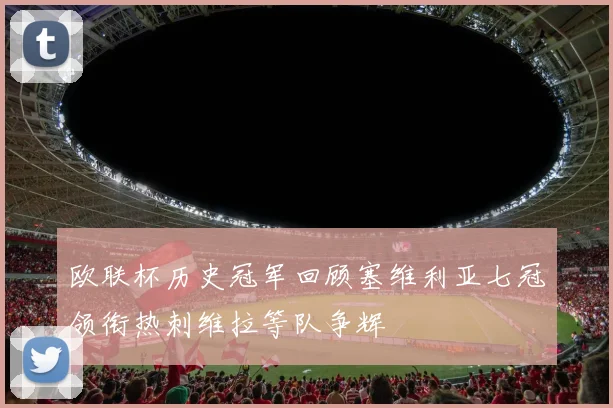 欧联杯历史冠军回顾塞维利亚七冠领衔热刺维拉等队争辉