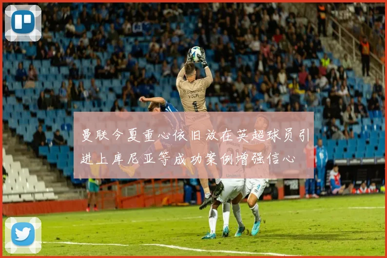 曼联今夏重心依旧放在英超球员引进上库尼亚等成功案例增强信心