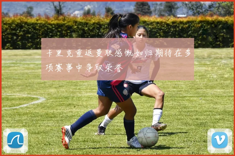 卡里克重返曼联感慨如归期待在多项赛事中争取荣誉