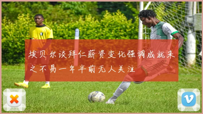 埃贝尔谈拜仁薪资变化强调成就来之不易一年半前无人关注