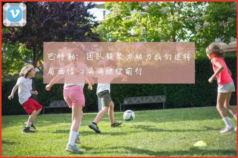巴特勒：团队凝聚力助力我们逆转局面信心满满继续前行