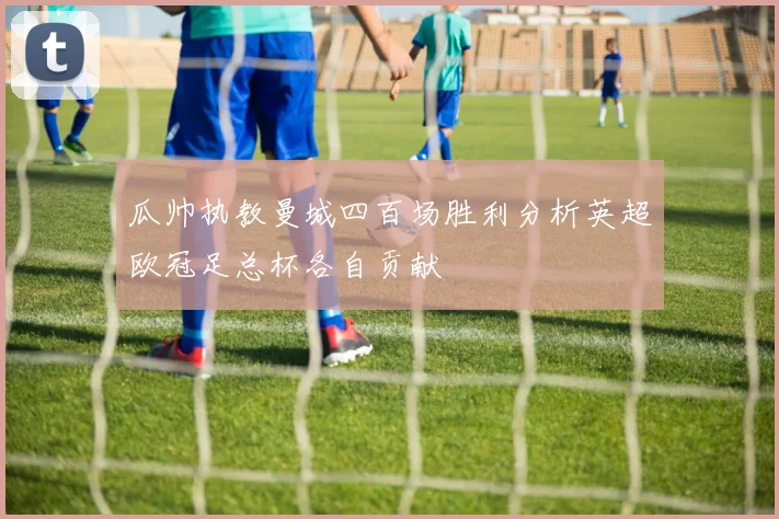 瓜帅执教曼城四百场胜利分析英超欧冠足总杯各自贡献