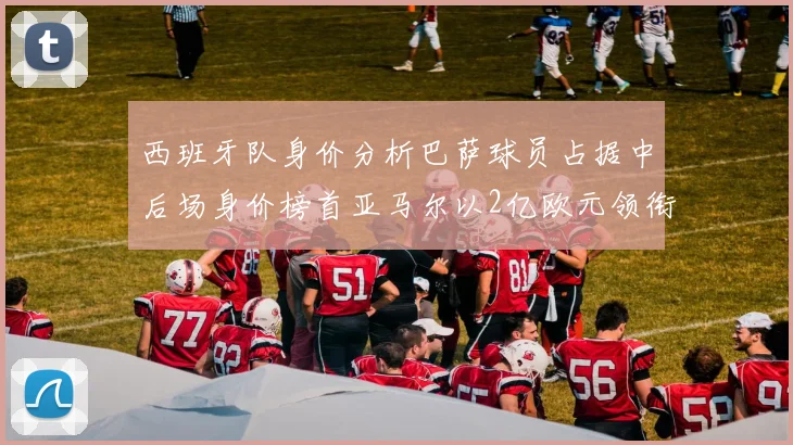 西班牙队身价分析巴萨球员占据中后场身价榜首亚马尔以2亿欧元领衔