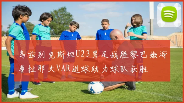 乌兹别克斯坦U23男足战胜黎巴嫩海鲁拉耶夫VAR进球助力球队获胜