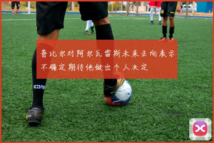 普比尔对阿尔瓦雷斯未来去向表示不确定期待他做出个人决定