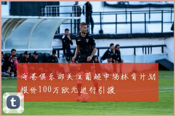 海港俱乐部关注葡超中场林肯计划报价100万欧元进行引援