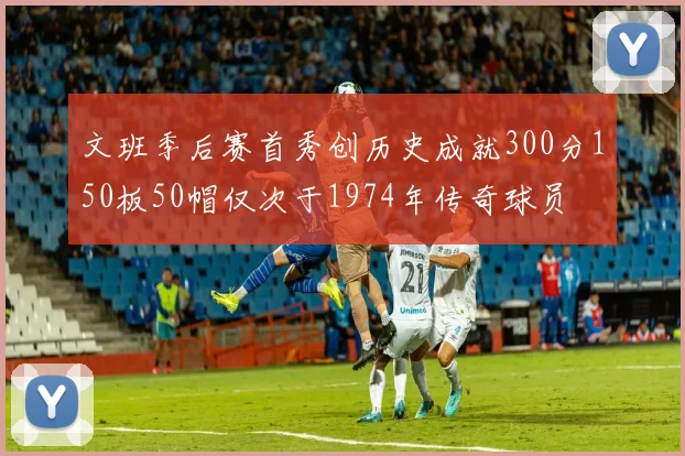 文班季后赛首秀创历史成就300分150板50帽仅次于1974年传奇球员