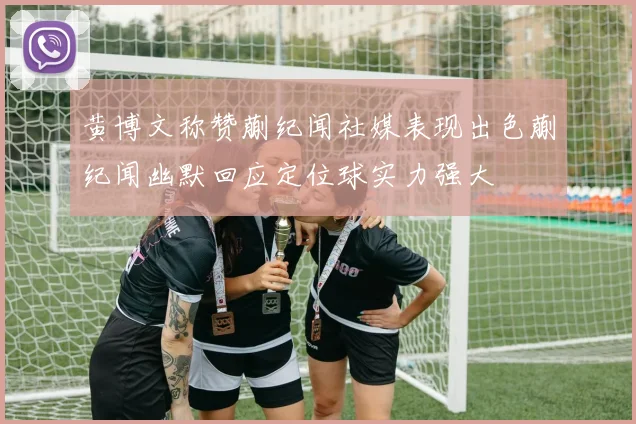 黄博文称赞蒯纪闻社媒表现出色蒯纪闻幽默回应定位球实力强大