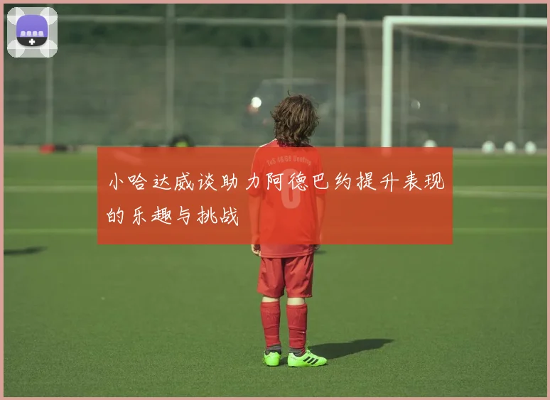 小哈达威谈助力阿德巴约提升表现的乐趣与挑战