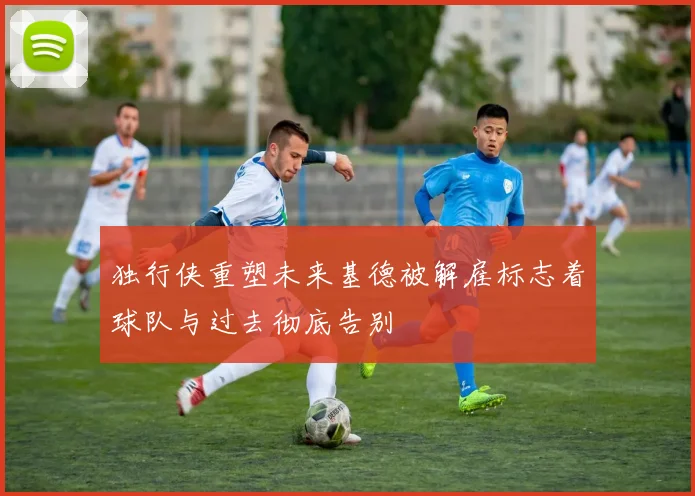 独行侠重塑未来基德被解雇标志着球队与过去彻底告别