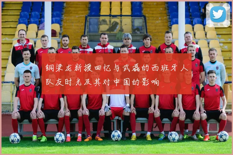 铜梁龙新援回忆与武磊的西班牙人队友时光及其对中国的影响