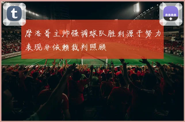 摩洛哥主帅强调球队胜利源于努力表现非依赖裁判照顾